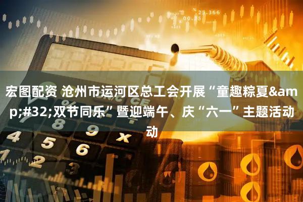 宏图配资 沧州市运河区总工会开展“童趣粽夏&#32;双节同乐”暨迎端午、庆“六一”主题活动