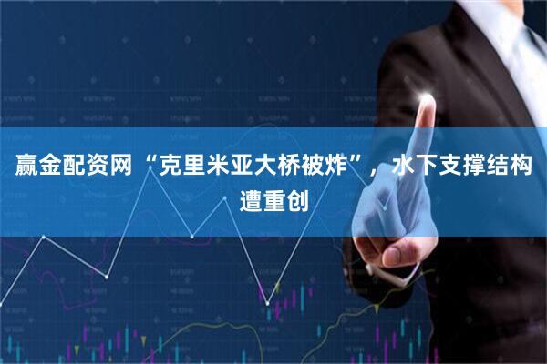 赢金配资网 “克里米亚大桥被炸”，水下支撑结构遭重创