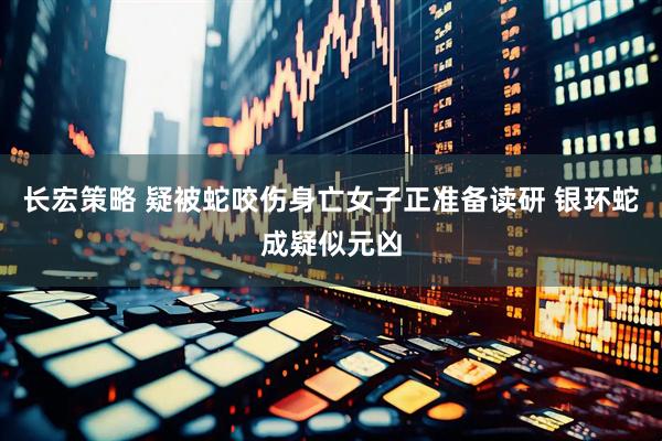 长宏策略 疑被蛇咬伤身亡女子正准备读研 银环蛇成疑似元凶