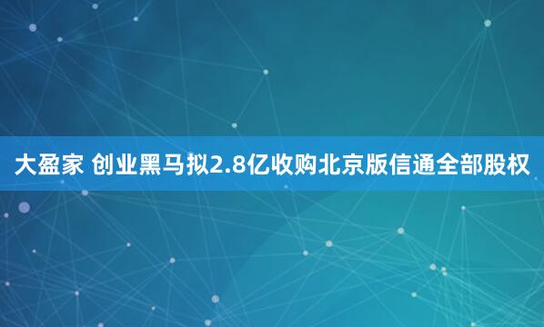 大盈家 创业黑马拟2.8亿收购北京版信通全部股权