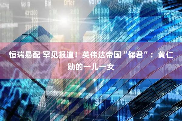 恒瑞易配 罕见报道！英伟达帝国“储君”：黄仁勋的一儿一女