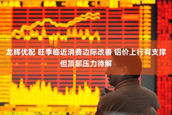 龙辉优配 旺季临近消费边际改善 铝价上行有支撑但顶部压力待解