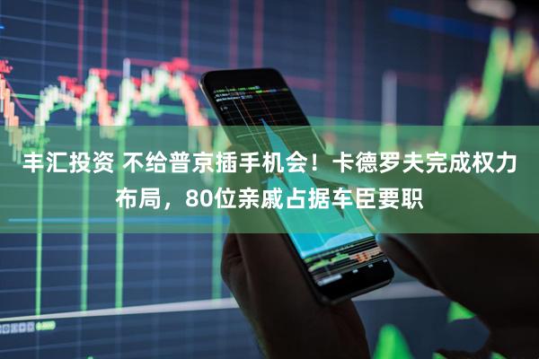 丰汇投资 不给普京插手机会！卡德罗夫完成权力布局，80位亲戚占据车臣要职
