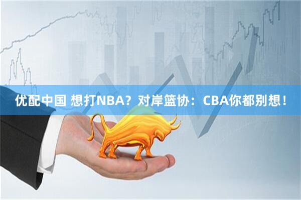 优配中国 想打NBA？对岸篮协：CBA你都别想！