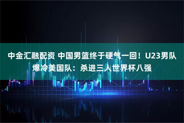 中金汇融配资 中国男篮终于硬气一回！U23男队爆冷美国队：杀进三人世界杯八强
