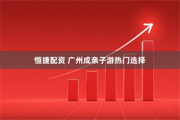 恒捷配资 广州成亲子游热门选择
