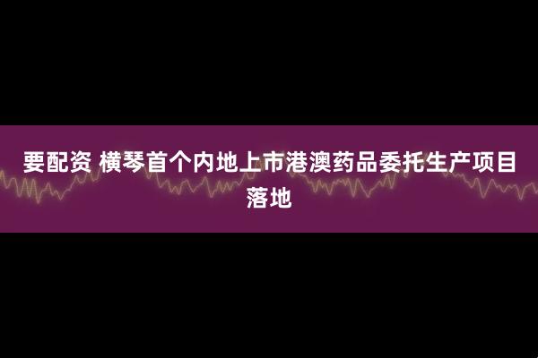 要配资 横琴首个内地上市港澳药品委托生产项目落地