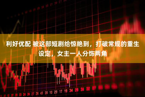 利好优配 被这部短剧给惊艳到，打破常规的重生设定，女主一人分饰两角