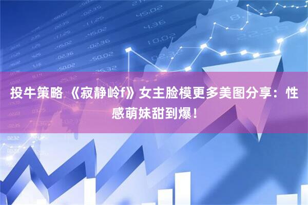 投牛策略 《寂静岭f》女主脸模更多美图分享：性感萌妹甜到爆！