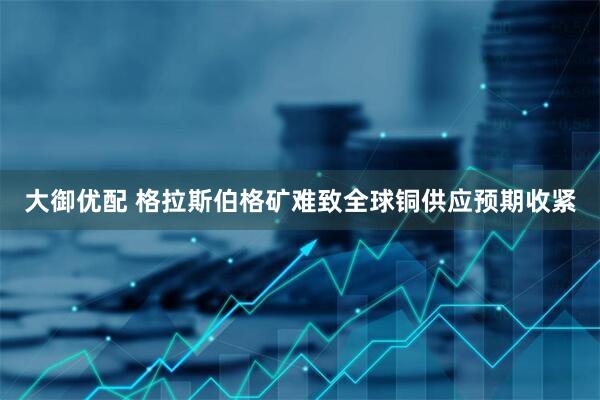 大御优配 格拉斯伯格矿难致全球铜供应预期收紧