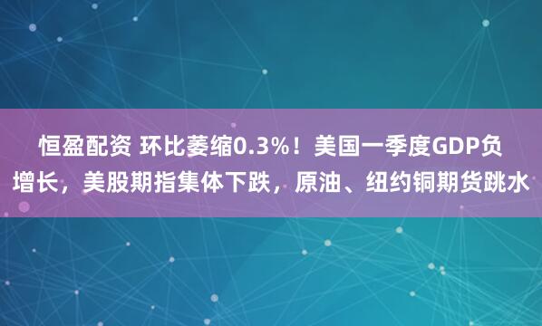 恒盈配资 环比萎缩0.3%！美国一季度GDP负增长，美股期指集体下跌，原油、纽约铜期货跳水
