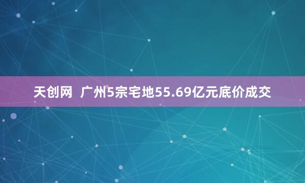 天创网  广州5宗宅地55.69亿元底价成交
