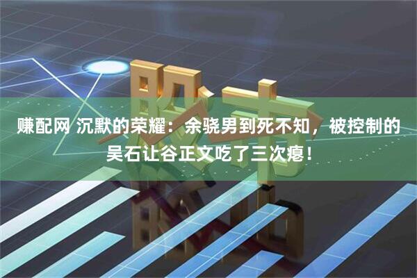 赚配网 沉默的荣耀：余骁男到死不知，被控制的吴石让谷正文吃了三次瘪！