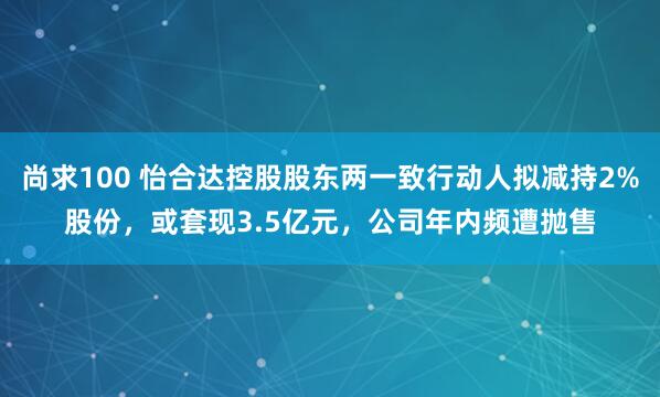 尚求100 怡合达控股股东两一致行动人拟减持2%股份，或套现3.5亿元，公司年内频遭抛售