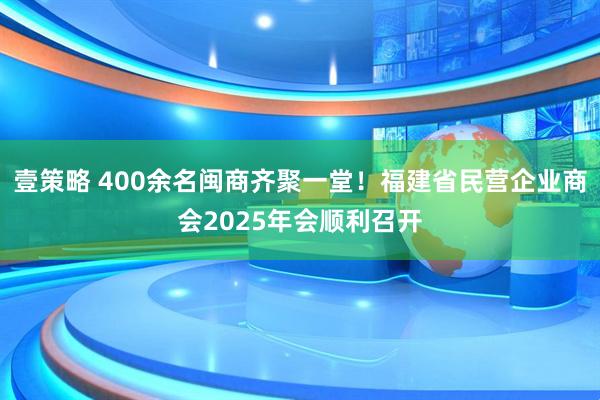 壹策略 400余名闽商齐聚一堂！福建省民营企业商会2025年会顺利召开