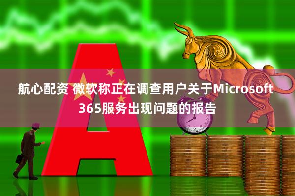 航心配资 微软称正在调查用户关于Microsoft 365服务出现问题的报告