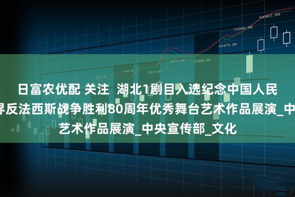 日富农优配 关注  湖北1剧目入选纪念中国人民抗日战争暨世界反法西斯战争胜利80周年优秀舞台艺术作品展演_中央宣传部_文化