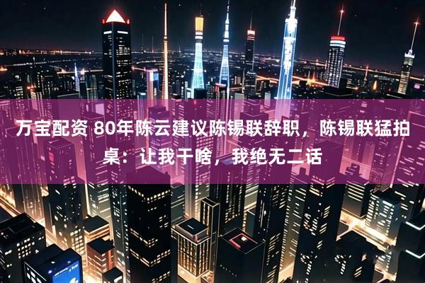 万宝配资 80年陈云建议陈锡联辞职，陈锡联猛拍桌：让我干啥，我绝无二话